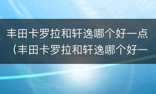 丰田卡罗拉和轩逸哪个好一点（丰田卡罗拉和轩逸哪个好一点）