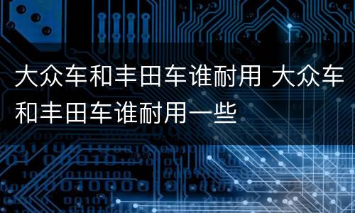 大众车和丰田车谁耐用 大众车和丰田车谁耐用一些
