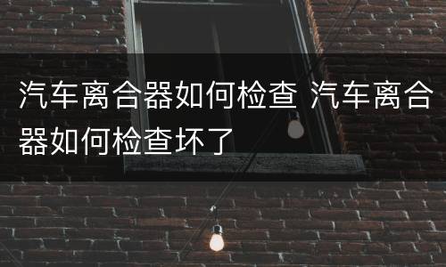 汽车离合器如何检查 汽车离合器如何检查坏了