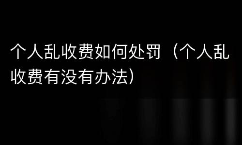 个人乱收费如何处罚（个人乱收费有没有办法）