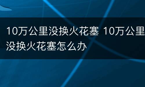 10万公里没换火花塞 10万公里没换火花塞怎么办