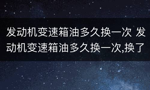 发动机变速箱油多久换一次 发动机变速箱油多久换一次,换了有什么好处