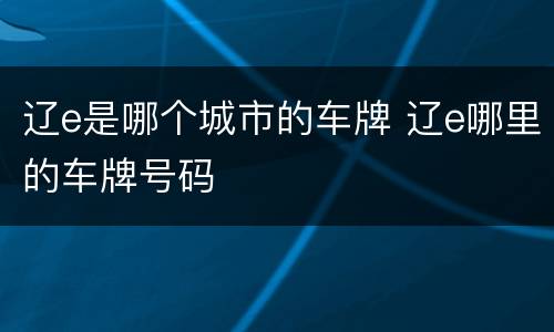 辽e是哪个城市的车牌 辽e哪里的车牌号码
