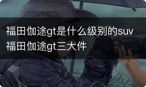 福田伽途gt是什么级别的suv 福田伽途gt三大件