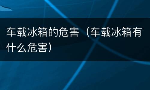 车载冰箱的危害（车载冰箱有什么危害）