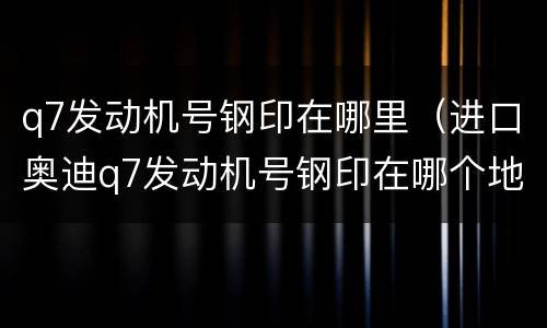 q7发动机号钢印在哪里（进口奥迪q7发动机号钢印在哪个地方）