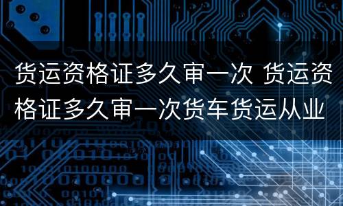 货运资格证多久审一次 货运资格证多久审一次货车货运从业资格证每年审一次吗