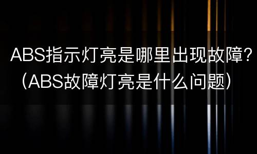 ABS指示灯亮是哪里出现故障?（ABS故障灯亮是什么问题）