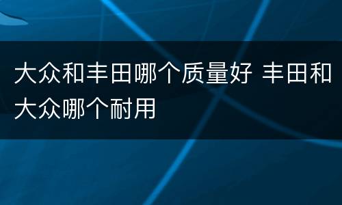 大众和丰田哪个质量好 丰田和大众哪个耐用
