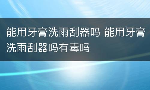 能用牙膏洗雨刮器吗 能用牙膏洗雨刮器吗有毒吗