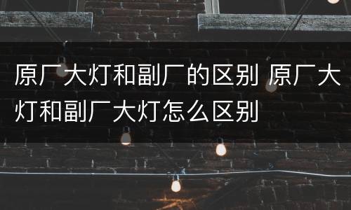 原厂大灯和副厂的区别 原厂大灯和副厂大灯怎么区别