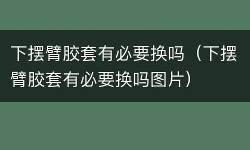 下摆臂胶套有必要换吗（下摆臂胶套有必要换吗图片）