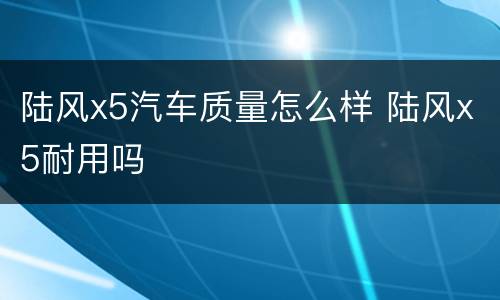 陆风x5汽车质量怎么样 陆风x5耐用吗