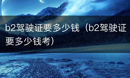 b2驾驶证要多少钱（b2驾驶证要多少钱考）