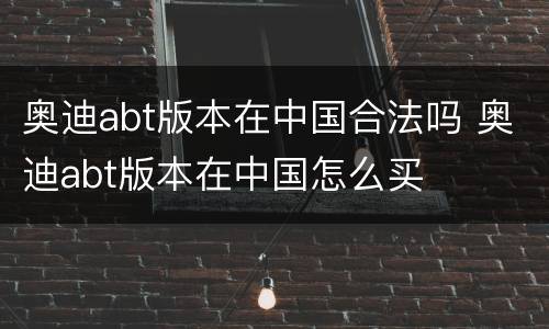 奥迪abt版本在中国合法吗 奥迪abt版本在中国怎么买