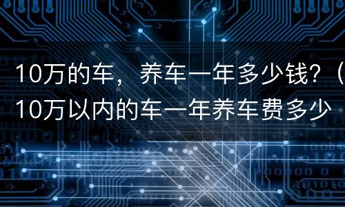 10万的车，养车一年多少钱?（10万以内的车一年养车费多少）