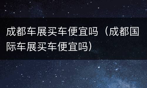 成都车展买车便宜吗（成都国际车展买车便宜吗）