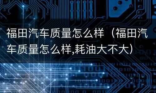 福田汽车质量怎么样（福田汽车质量怎么样,耗油大不大）