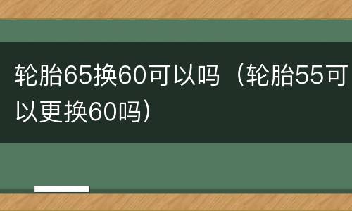 轮胎65换60可以吗（轮胎55可以更换60吗）