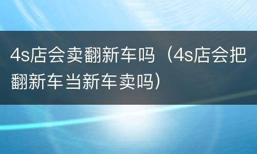 4s店会卖翻新车吗（4s店会把翻新车当新车卖吗）