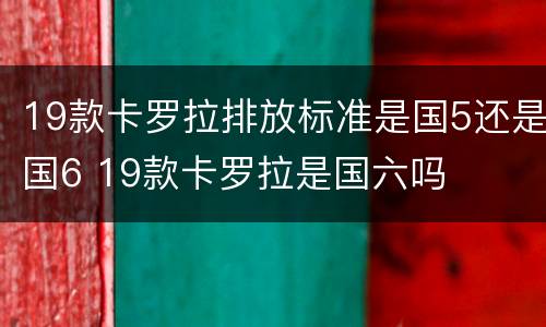 19款卡罗拉排放标准是国5还是国6 19款卡罗拉是国六吗