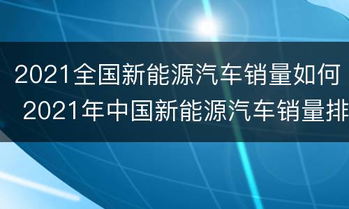 2021全国新能源汽车销量如何 2021年中国新能源汽车销量排行