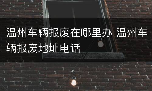 温州车辆报废在哪里办 温州车辆报废地址电话