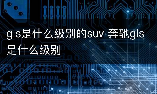 gls是什么级别的suv 奔驰gls是什么级别