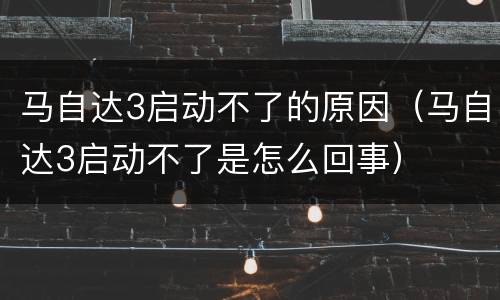 马自达3启动不了的原因（马自达3启动不了是怎么回事）