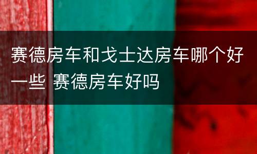 赛德房车和戈士达房车哪个好一些 赛德房车好吗