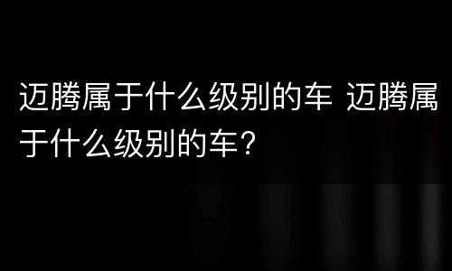 迈腾属于什么级别的车 迈腾属于什么级别的车?
