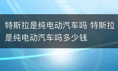 特斯拉是纯电动汽车吗 特斯拉是纯电动汽车吗多少钱