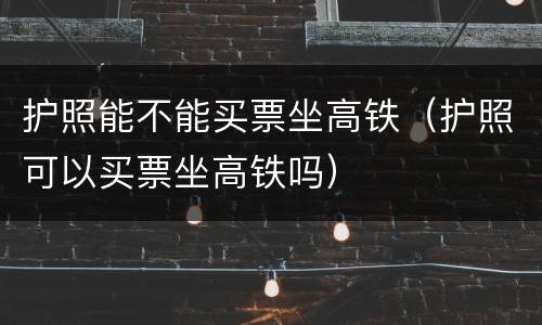 护照能不能买票坐高铁（护照可以买票坐高铁吗）