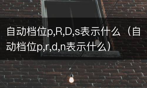 自动档位p,R,D,s表示什么（自动档位p,r,d,n表示什么）