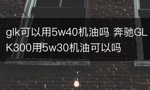 glk可以用5w40机油吗 奔驰GLK300用5w30机油可以吗