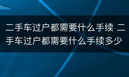 二手车过户都需要什么手续 二手车过户都需要什么手续多少钱