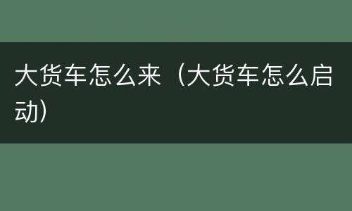 大货车怎么来（大货车怎么启动）