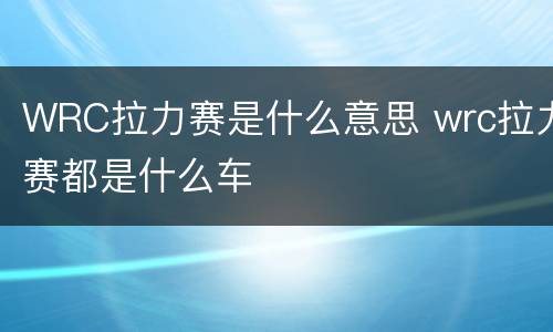 WRC拉力赛是什么意思 wrc拉力赛都是什么车