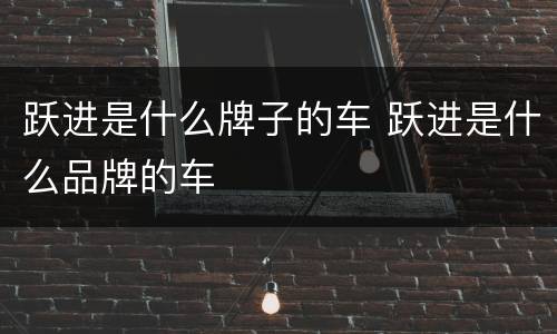 跃进是什么牌子的车 跃进是什么品牌的车