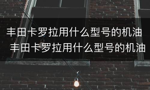 丰田卡罗拉用什么型号的机油 丰田卡罗拉用什么型号的机油合适