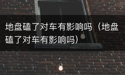 地盘磕了对车有影响吗（地盘磕了对车有影响吗）