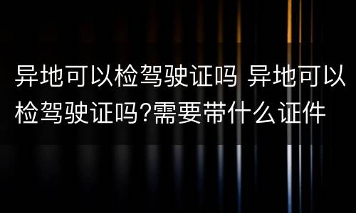 异地可以检驾驶证吗 异地可以检驾驶证吗?需要带什么证件