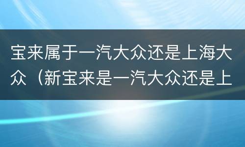 宝来属于一汽大众还是上海大众（新宝来是一汽大众还是上海大众）