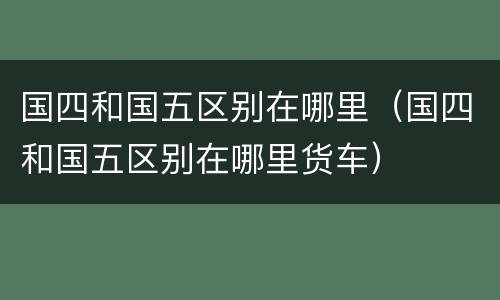 国四和国五区别在哪里（国四和国五区别在哪里货车）