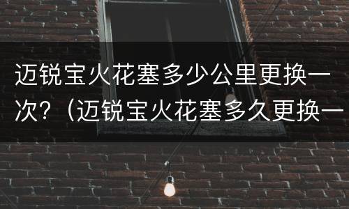 迈锐宝火花塞多少公里更换一次?（迈锐宝火花塞多久更换一次）