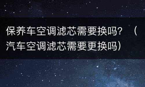 保养车空调滤芯需要换吗？（汽车空调滤芯需要更换吗）