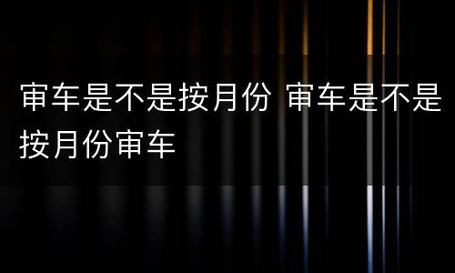 审车是不是按月份 审车是不是按月份审车