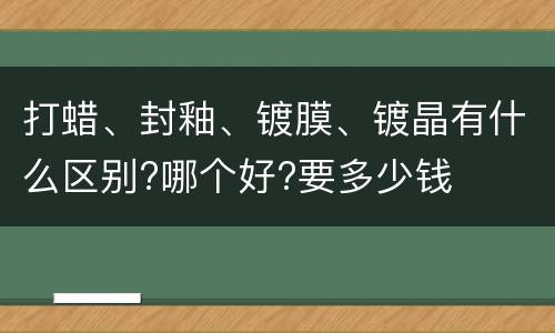 打蜡、封釉、镀膜、镀晶有什么区别?哪个好?要多少钱