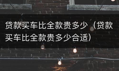 贷款买车比全款贵多少（贷款买车比全款贵多少合适）