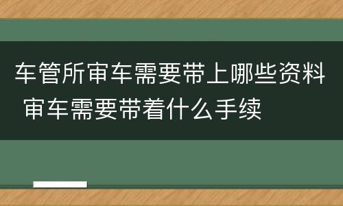 车管所审车需要带上哪些资料 审车需要带着什么手续